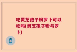 吃灵芝孢子粉罗卜可以吃吗(灵芝孢子粉与罗卜)