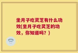 坐月子吃灵芝有什么功效(坐月子吃灵芝的功效，你知道吗？)