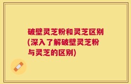 破壁灵芝粉和灵芝区别(深入了解破壁灵芝粉与灵芝的区别)