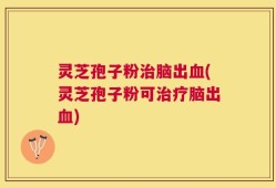 灵芝孢子粉治脑出血(灵芝孢子粉可治疗脑出血)