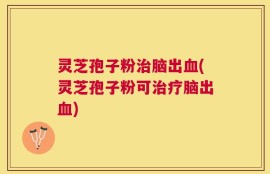 灵芝孢子粉治脑出血(灵芝孢子粉可治疗脑出血)