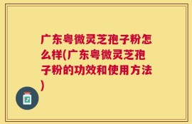 广东粤微灵芝孢子粉怎么样(广东粤微灵芝孢子粉的功效和使用方法)