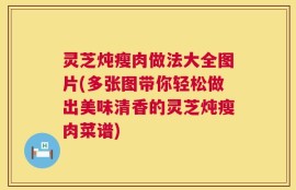 灵芝炖瘦肉做法大全图片(多张图带你轻松做出美味清香的灵芝炖瘦肉菜谱)