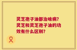 灵芝孢子油都治啥病？灵芝和灵芝孢子油的功效有什么区别？