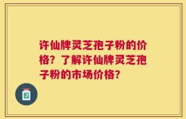 许仙牌灵芝孢子粉的价格？了解许仙牌灵芝孢子粉的市场价格？