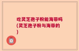 吃灵芝孢子粉能海带吗(灵芝孢子粉与海带的)