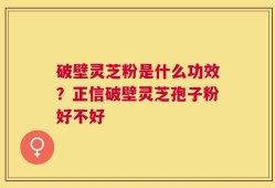 破壁灵芝粉是什么功效？正信破壁灵芝孢子粉好不好