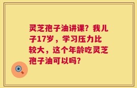 灵芝孢子油讲课？我儿子17岁，学习压力比较大，这个年龄吃灵芝孢子油可以吗？