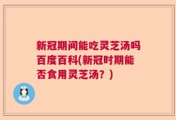 新冠期间能吃灵芝汤吗百度百科(新冠时期能否食用灵芝汤？)
