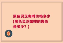 黑色灵芝咖啡价格多少(黑色灵芝咖啡的售价是多少？)