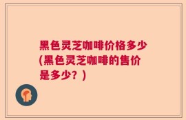 黑色灵芝咖啡价格多少(黑色灵芝咖啡的售价是多少？)