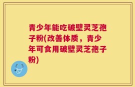 青少年能吃破壁灵芝孢子粉(改善体质，青少年可食用破壁灵芝孢子粉)