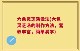 六色灵芝汤做法(六色灵芝汤的制作方法，营养丰富，简单易学)