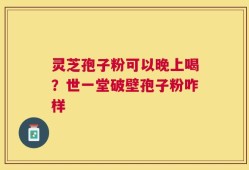 灵芝孢子粉可以晚上喝？世一堂破壁孢子粉咋样