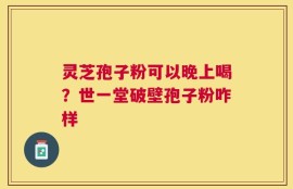 灵芝孢子粉可以晚上喝？世一堂破壁孢子粉咋样