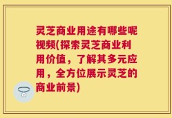 灵芝商业用途有哪些呢视频(探索灵芝商业利用价值，了解其多元应用，全方位展示灵芝的商业前景)