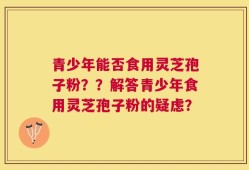 青少年能否食用灵芝孢子粉？？解答青少年食用灵芝孢子粉的疑虑？