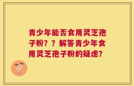 青少年能否食用灵芝孢子粉？？解答青少年食用灵芝孢子粉的疑虑？