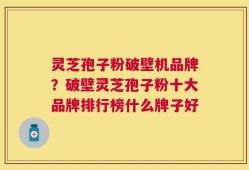 灵芝孢子粉破壁机品牌？破壁灵芝孢子粉十大品牌排行榜什么牌子好