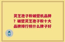 灵芝孢子粉破壁机品牌？破壁灵芝孢子粉十大品牌排行榜什么牌子好