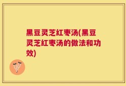 黑豆灵芝红枣汤(黑豆灵芝红枣汤的做法和功效)