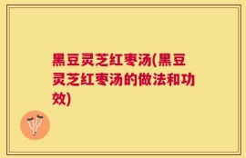 黑豆灵芝红枣汤(黑豆灵芝红枣汤的做法和功效)
