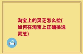 淘宝上的灵芝怎么捡(如何在淘宝上正确挑选灵芝)