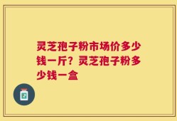 灵芝孢子粉市场价多少钱一斤？灵芝孢子粉多少钱一盒