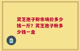 灵芝孢子粉市场价多少钱一斤？灵芝孢子粉多少钱一盒
