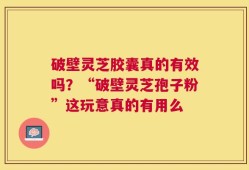 破壁灵芝胶囊真的有效吗？“破壁灵芝孢子粉”这玩意真的有用么
