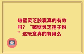 破壁灵芝胶囊真的有效吗？“破壁灵芝孢子粉”这玩意真的有用么
