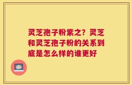 灵芝孢子粉紫之？灵芝和灵芝孢子粉的关系到底是怎么样的谁更好