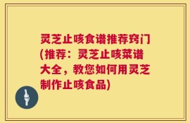 灵芝止咳食谱推荐窍门(推荐：灵芝止咳菜谱大全，教您如何用灵芝制作止咳食品)