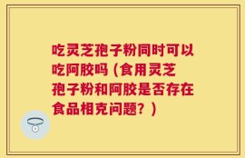 吃灵芝孢子粉同时可以吃阿胶吗 (食用灵芝孢子粉和阿胶是否存在食品相克问题？)