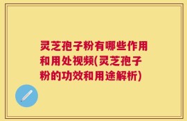 灵芝孢子粉有哪些作用和用处视频(灵芝孢子粉的功效和用途解析)