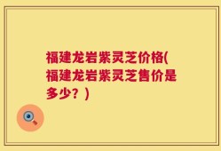 福建龙岩紫灵芝价格(福建龙岩紫灵芝售价是多少？)