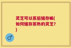 灵芝可以蒸后储存嘛(如何储存蒸熟的灵芝？)