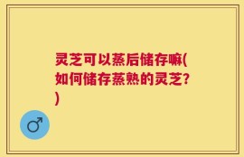 灵芝可以蒸后储存嘛(如何储存蒸熟的灵芝？)