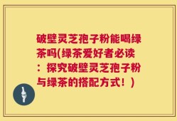 破壁灵芝孢子粉能喝绿茶吗(绿茶爱好者必读：探究破壁灵芝孢子粉与绿茶的搭配方式！)