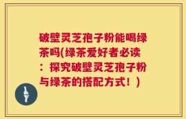 破壁灵芝孢子粉能喝绿茶吗(绿茶爱好者必读：探究破壁灵芝孢子粉与绿茶的搭配方式！)