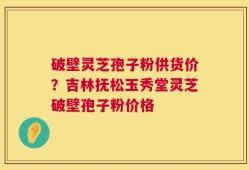 破壁灵芝孢子粉供货价？吉林抚松玉秀堂灵芝破壁孢子粉价格