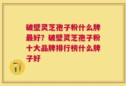 破壁灵芝孢子粉什么牌最好？破壁灵芝孢子粉十大品牌排行榜什么牌子好