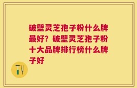 破壁灵芝孢子粉什么牌最好？破壁灵芝孢子粉十大品牌排行榜什么牌子好