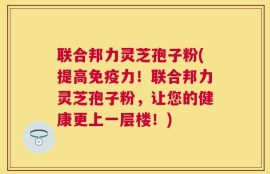 联合邦力灵芝孢子粉(提高免疫力！联合邦力灵芝孢子粉，让您的健康更上一层楼！)