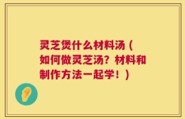 灵芝煲什么材料汤 (如何做灵芝汤？材料和制作方法一起学！)