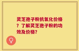 灵芝孢子粉抗氧化价格？了解灵芝孢子粉的功效及价格？
