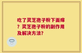 吃了灵芝孢子粉下面痒？灵芝孢子粉的副作用及解决方法？