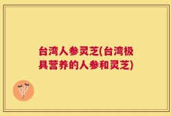 台湾人参灵芝(台湾极具营养的人参和灵芝)