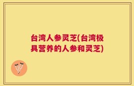 台湾人参灵芝(台湾极具营养的人参和灵芝)