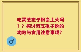 吃灵芝孢子粉会上火吗？？探讨灵芝孢子粉的功效与食用注意事项？